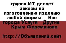группа ИТ делает заказы по изготовлению изделию любой формы  - Все города Услуги » Другие   . Крым,Ферсманово